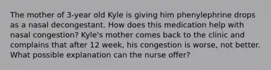 The mother of 3-year old Kyle is giving him phenylephrine drops as a nasal decongestant. How does this medication help with nasal congestion? Kyle's mother comes back to the clinic and complains that after 12 week, his congestion is worse, not better. What possible explanation can the nurse offer?