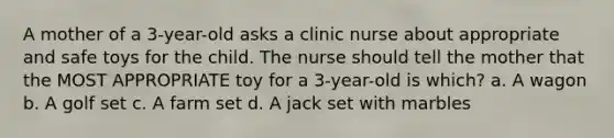 A mother of a 3-year-old asks a clinic nurse about appropriate and safe toys for the child. The nurse should tell the mother that the MOST APPROPRIATE toy for a 3-year-old is which? a. A wagon b. A golf set c. A farm set d. A jack set with marbles