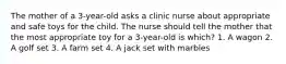 The mother of a 3-year-old asks a clinic nurse about appropriate and safe toys for the child. The nurse should tell the mother that the most appropriate toy for a 3-year-old is which? 1. A wagon 2. A golf set 3. A farm set 4. A jack set with marbles