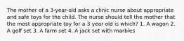 The mother of a 3-year-old asks a clinic nurse about appropriate and safe toys for the child. The nurse should tell the mother that the most appropriate toy for a 3 year old is which? 1. A wagon 2. A golf set 3. A farm set 4. A jack set with marbles