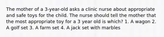 The mother of a 3-year-old asks a clinic nurse about appropriate and safe toys for the child. The nurse should tell the mother that the most appropriate toy for a 3 year old is which? 1. A wagon 2. A golf set 3. A farm set 4. A jack set with marbles