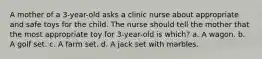 A mother of a 3-year-old asks a clinic nurse about appropriate and safe toys for the child. The nurse should tell the mother that the most appropriate toy for 3-year-old is which? a. A wagon. b. A golf set. c. A farm set. d. A jack set with marbles.