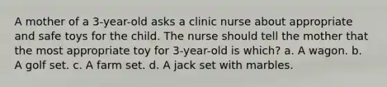 A mother of a 3-year-old asks a clinic nurse about appropriate and safe toys for the child. The nurse should tell the mother that the most appropriate toy for 3-year-old is which? a. A wagon. b. A golf set. c. A farm set. d. A jack set with marbles.