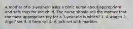 A mother of a 3-year-old asks a clinic nurse about appropriate and safe toys for the child. The nurse should tell the mother that the most appropriate toy for a 3-year-old is which? 1. A wagon 2. A golf set 3. A farm set 4. A jack set with marbles