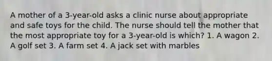 A mother of a 3-year-old asks a clinic nurse about appropriate and safe toys for the child. The nurse should tell the mother that the most appropriate toy for a 3-year-old is which? 1. A wagon 2. A golf set 3. A farm set 4. A jack set with marbles