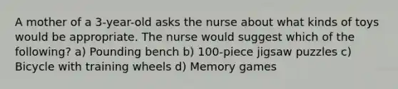 A mother of a 3-year-old asks the nurse about what kinds of toys would be appropriate. The nurse would suggest which of the following? a) Pounding bench b) 100-piece jigsaw puzzles c) Bicycle with training wheels d) Memory games