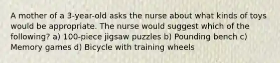 A mother of a 3-year-old asks the nurse about what kinds of toys would be appropriate. The nurse would suggest which of the following? a) 100-piece jigsaw puzzles b) Pounding bench c) Memory games d) Bicycle with training wheels