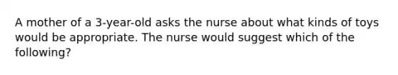 A mother of a 3-year-old asks the nurse about what kinds of toys would be appropriate. The nurse would suggest which of the following?