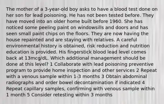 The mother of a 3-year-old boy asks to have a blood test done on her son for lead poisoning. He has not been tested before. They have moved into an older home built before 1960. She has noticed some peeling paint on windowsills and doors and has seen small paint chips on the floors. They are now having the house repainted and are staying with relatives. A careful environmental history is obtained, risk reduction and nutrition education is provided. His fingerstick blood lead level comes back at 13mcg/dL. Which additional management should be done at this level? 1 Collaborate with lead poisoning preventive program to provide home inspection and other services 2 Repeat with a venous sample within 1-3 months 3 Obtain abdominal radiographs and order bowel decontamination if indicated 4 Repeat capillary samples, confirming with venous sample within 1 month 5 Consider retesting within 3 months