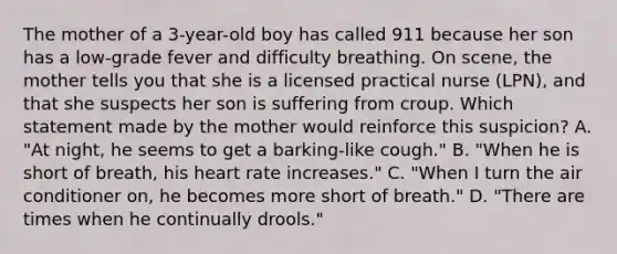 The mother of a​ 3-year-old boy has called 911 because her son has a​ low-grade fever and difficulty breathing. On​ scene, the mother tells you that she is a licensed practical nurse​ (LPN), and that she suspects her son is suffering from croup. Which statement made by the mother would reinforce this​ suspicion? A. ​"At night, he seems to get a​ barking-like cough." B. ​"When he is short of​ breath, his heart rate​ increases." C. ​"When I turn the air conditioner​ on, he becomes more short of​ breath." D. ​"There are times when he continually​ drools."