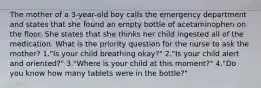 The mother of a 3-year-old boy calls the emergency department and states that she found an empty bottle of acetaminophen on the floor. She states that she thinks her child ingested all of the medication. What is the priority question for the nurse to ask the mother? 1."Is your child breathing okay?" 2."Is your child alert and oriented?" 3."Where is your child at this moment?" 4."Do you know how many tablets were in the bottle?"