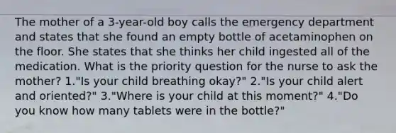 The mother of a 3-year-old boy calls the emergency department and states that she found an empty bottle of acetaminophen on the floor. She states that she thinks her child ingested all of the medication. What is the priority question for the nurse to ask the mother? 1."Is your child breathing okay?" 2."Is your child alert and oriented?" 3."Where is your child at this moment?" 4."Do you know how many tablets were in the bottle?"