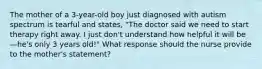 The mother of a 3-year-old boy just diagnosed with autism spectrum is tearful and states, "The doctor said we need to start therapy right away. I just don't understand how helpful it will be—he's only 3 years old!" What response should the nurse provide to the mother's statement?