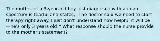 The mother of a 3-year-old boy just diagnosed with autism spectrum is tearful and states, "The doctor said we need to start therapy right away. I just don't understand how helpful it will be—he's only 3 years old!" What response should the nurse provide to the mother's statement?