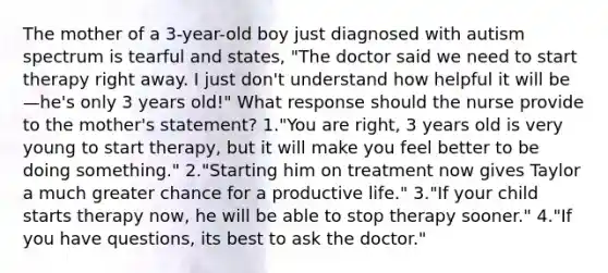 The mother of a 3-year-old boy just diagnosed with autism spectrum is tearful and states, "The doctor said we need to start therapy right away. I just don't understand how helpful it will be—he's only 3 years old!" What response should the nurse provide to the mother's statement? 1."You are right, 3 years old is very young to start therapy, but it will make you feel better to be doing something." 2."Starting him on treatment now gives Taylor a much greater chance for a productive life." 3."If your child starts therapy now, he will be able to stop therapy sooner." 4."If you have questions, its best to ask the doctor."