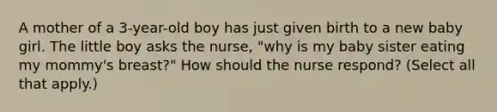 A mother of a 3-year-old boy has just given birth to a new baby girl. The little boy asks the nurse, "why is my baby sister eating my mommy's breast?" How should the nurse respond? (Select all that apply.)