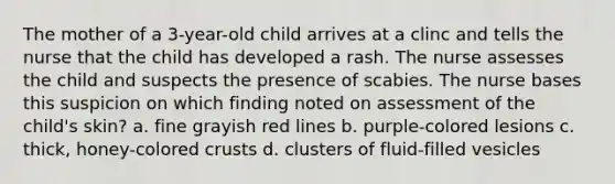 The mother of a 3-year-old child arrives at a clinc and tells the nurse that the child has developed a rash. The nurse assesses the child and suspects the presence of scabies. The nurse bases this suspicion on which finding noted on assessment of the child's skin? a. fine grayish red lines b. purple-colored lesions c. thick, honey-colored crusts d. clusters of fluid-filled vesicles