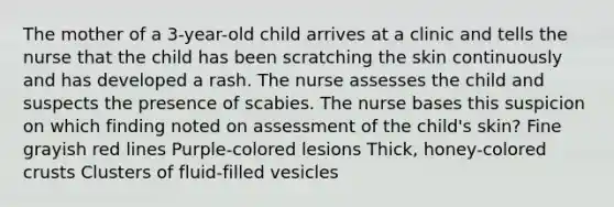 The mother of a 3-year-old child arrives at a clinic and tells the nurse that the child has been scratching the skin continuously and has developed a rash. The nurse assesses the child and suspects the presence of scabies. The nurse bases this suspicion on which finding noted on assessment of the child's skin? Fine grayish red lines Purple-colored lesions Thick, honey-colored crusts Clusters of fluid-filled vesicles