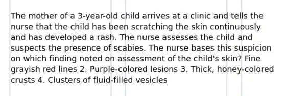 The mother of a 3-year-old child arrives at a clinic and tells the nurse that the child has been scratching the skin continuously and has developed a rash. The nurse assesses the child and suspects the presence of scabies. The nurse bases this suspicion on which finding noted on assessment of the child's skin? Fine grayish red lines 2. Purple-colored lesions 3. Thick, honey-colored crusts 4. Clusters of fluid-filled vesicles