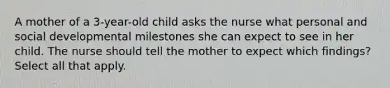 A mother of a 3-year-old child asks the nurse what personal and social developmental milestones she can expect to see in her child. The nurse should tell the mother to expect which findings? Select all that apply.