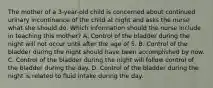 The mother of a​ 3-year-old child is concerned about continued urinary incontinence of the child at night and asks the nurse what she should do. Which information should the nurse include in teaching this​ mother? A. Control of the bladder during the night will not occur until after the age of 5. B. Control of the bladder during the night should have been accomplished by now. C. Control of the bladder during the night will follow control of the bladder during the day. D. Control of the bladder during the night is related to fluid intake during the day.