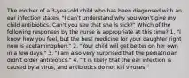 The mother of a 3-year-old child who has been diagnosed with an ear infection states, "I can't understand why you won't give my child antibiotics. Can't you see that she is sick?" Which of the following responses by the nurse is appropriate at this time? 1. "I know how you feel, but the best medicine for your daughter right now is acetaminophen." 2. "Your child will get better on her own in a few days." 3. "I am also very surprised that the pediatrician didn't order antibiotics." 4. "It is likely that the ear infection is caused by a virus, and antibiotics do not kill viruses."