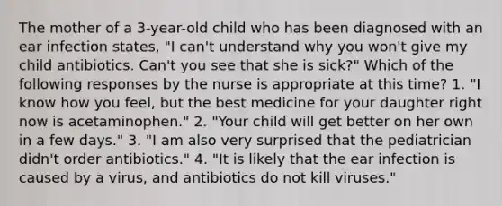 The mother of a 3-year-old child who has been diagnosed with an ear infection states, "I can't understand why you won't give my child antibiotics. Can't you see that she is sick?" Which of the following responses by the nurse is appropriate at this time? 1. "I know how you feel, but the best medicine for your daughter right now is acetaminophen." 2. "Your child will get better on her own in a few days." 3. "I am also very surprised that the pediatrician didn't order antibiotics." 4. "It is likely that the ear infection is caused by a virus, and antibiotics do not kill viruses."