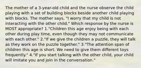 The mother of a 3-year-old child and the nurse observe the child playing with a set of building blocks beside another child playing with blocks. The mother says, "I worry that my child is not interacting with the other child." Which response by the nurse is MOST appropriate? 1."Children this age enjoy being with each other during play time, even though they may not communicate with each other." 2."If we give the children a puzzle, they will talk as they work on the puzzle together." 3."The attention span of children this age is short. We need to give them different toys frequently." 4."If you start talking with the other child, your child will imitate you and join in the conversation."