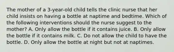 The mother of a 3-year-old child tells the clinic nurse that her child insists on having a bottle at naptime and bedtime. Which of the following interventions should the nurse suggest to the mother? A. Only allow the bottle if it contains juice. B. Only allow the bottle if it contains milk. C. Do not allow the child to have the bottle. D. Only allow the bottle at night but not at naptimes.