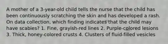 A mother of a 3-year-old child tells the nurse that the child has been continuously scratching the skin and has developed a rash. On data collection, which finding indicates that the child may have scabies? 1. Fine, grayish-red lines 2. Purple-colored lesions 3. Thick, honey-colored crusts 4. Clusters of fluid-filled vesicles