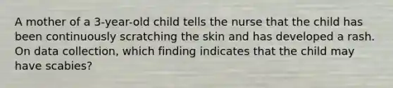 A mother of a 3-year-old child tells the nurse that the child has been continuously scratching the skin and has developed a rash. On data collection, which finding indicates that the child may have scabies?