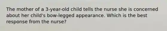 The mother of a 3-year-old child tells the nurse she is concerned about her child's bow-legged appearance. Which is the best response from the nurse?