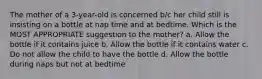 The mother of a 3-year-old is concerned b/c her child still is insisting on a bottle at nap time and at bedtime. Which is the MOST APPROPRIATE suggestion to the mother? a. Allow the bottle if it contains juice b. Allow the bottle if it contains water c. Do not allow the child to have the bottle d. Allow the bottle during naps but not at bedtime