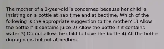 The mother of a 3-year-old is concerned because her child is insisting on a bottle at nap time and at bedtime. Which of the following is the appropriate suggestion to the mother? 1) Allow the bottle if it contains juice 2) Allow the bottle if it contains water 3) Do not allow the child to have the bottle 4) All the bottle during naps but not at bedtime