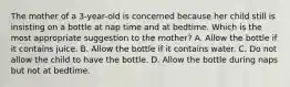 The mother of a 3-year-old is concerned because her child still is insisting on a bottle at nap time and at bedtime. Which is the most appropriate suggestion to the mother? A. Allow the bottle if it contains juice. B. Allow the bottle if it contains water. C. Do not allow the child to have the bottle. D. Allow the bottle during naps but not at bedtime.