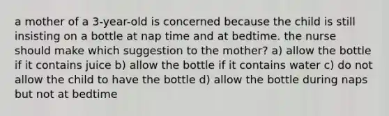 a mother of a 3-year-old is concerned because the child is still insisting on a bottle at nap time and at bedtime. the nurse should make which suggestion to the mother? a) allow the bottle if it contains juice b) allow the bottle if it contains water c) do not allow the child to have the bottle d) allow the bottle during naps but not at bedtime