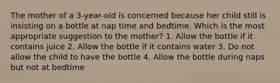 The mother of a 3-year-old is concerned because her child still is insisting on a bottle at nap time and bedtime. Which is the most appropriate suggestion to the mother? 1. Allow the bottle if it contains juice 2. Allow the bottle if it contains water 3. Do not allow the child to have the bottle 4. Allow the bottle during naps but not at bedtime