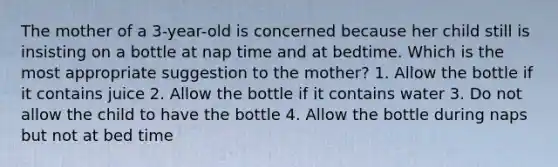 The mother of a 3-year-old is concerned because her child still is insisting on a bottle at nap time and at bedtime. Which is the most appropriate suggestion to the mother? 1. Allow the bottle if it contains juice 2. Allow the bottle if it contains water 3. Do not allow the child to have the bottle 4. Allow the bottle during naps but not at bed time