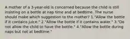 A mother of a 3-year-old is concerned because the child is still insisting on a bottle at nap time and at bedtime. The nurse should make which suggestion to the mother? 1."Allow the bottle if it contains juice." 2."Allow the bottle if it contains water." 3."Do not allow the child to have the bottle." 4."Allow the bottle during naps but not at bedtime."