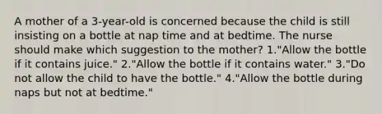 A mother of a 3-year-old is concerned because the child is still insisting on a bottle at nap time and at bedtime. The nurse should make which suggestion to the mother? 1."Allow the bottle if it contains juice." 2."Allow the bottle if it contains water." 3."Do not allow the child to have the bottle." 4."Allow the bottle during naps but not at bedtime."