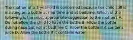 The mother of a 3-year-old is concerned because her child still is insisting on a bottle at nap time and at bedtime. Which of the following is the most appropriate suggestion to the mother? A. Do not allow the child to have the bottle B. Allow the bottle during naps but not at bedtime C. Allow the bottle if it contains juice D. Allow the bottle if it contains water