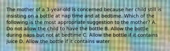 The mother of a 3-year-old is concerned because her child still is insisting on a bottle at nap time and at bedtime. Which of the following is the most appropriate suggestion to the mother? A. Do not allow the child to have the bottle B. Allow the bottle during naps but not at bedtime C. Allow the bottle if it contains juice D. Allow the bottle if it contains water