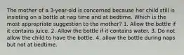 The mother of a 3-year-old is concerned because her child still is insisting on a bottle at nap time and at bedtime. Which is the most appropriate suggestion to the mother? 1. Allow the bottle if it contains juice. 2. Allow the bottle if it contains water. 3. Do not allow the child to have the bottle. 4. allow the bottle during naps but not at bedtime.