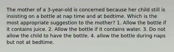 The mother of a 3-year-old is concerned because her child still is insisting on a bottle at nap time and at bedtime. Which is the most appropriate suggestion to the mother? 1. Allow the bottle if it contains juice. 2. Allow the bottle if it contains water. 3. Do not allow the child to have the bottle. 4. allow the bottle during naps but not at bedtime.