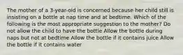 The mother of a 3-year-old is concerned because her child still is insisting on a bottle at nap time and at bedtime. Which of the following is the most appropriate suggestion to the mother? Do not allow the child to have the bottle Allow the bottle during naps but not at bedtime Allow the bottle if it contains juice Allow the bottle if it contains water