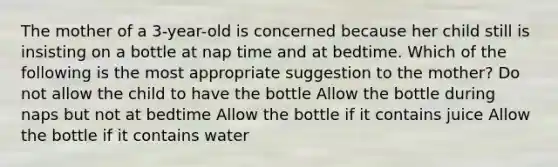 The mother of a 3-year-old is concerned because her child still is insisting on a bottle at nap time and at bedtime. Which of the following is the most appropriate suggestion to the mother? Do not allow the child to have the bottle Allow the bottle during naps but not at bedtime Allow the bottle if it contains juice Allow the bottle if it contains water