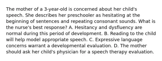 The mother of a 3-year-old is concerned about her child's speech. She describes her preschooler as hesitating at the beginning of sentences and repeating consonant sounds. What is the nurse's best response? A. Hesitancy and dysfluency are normal during this period of development. B. Reading to the child will help model appropriate speech. C. Expressive language concerns warrant a developmental evaluation. D. The mother should ask her child's physician for a speech therapy evaluation.