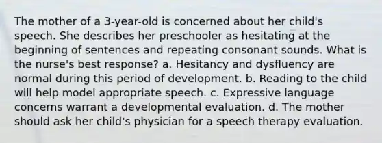 The mother of a 3-year-old is concerned about her child's speech. She describes her preschooler as hesitating at the beginning of sentences and repeating consonant sounds. What is the nurse's best response? a. Hesitancy and dysfluency are normal during this period of development. b. Reading to the child will help model appropriate speech. c. Expressive language concerns warrant a developmental evaluation. d. The mother should ask her child's physician for a speech therapy evaluation.