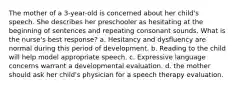 The mother of a 3-year-old is concerned about her child's speech. She describes her preschooler as hesitating at the beginning of sentences and repeating consonant sounds. What is the nurse's best response? a. Hesitancy and dysfluency are normal during this period of development. b. Reading to the child will help model appropriate speech. c. Expressive language concerns warrant a developmental evaluation. d. the mother should ask her child's physician for a speech therapy evaluation.