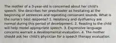 The mother of a 3-year-old is concerned about her child's speech. She describes her preschooler as hesitating at the beginning of sentences and repeating consonant sounds. What is the nurse's best response? 1. Hesitancy and dysfluency are normal during this period of development. 2. Reading to the child will help model appropriate speech. 3. Expressive language concerns warrant a developmental evaluation. 4. The mother should ask her child's physician for a speech therapy evaluation.